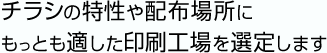 チラシの特性や配布場所にもっとも適した印刷工場を選定します