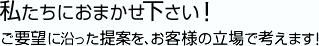 私たちにおまかせ下さい!ご要望に沿った提案を、お客様の立場で考えます!