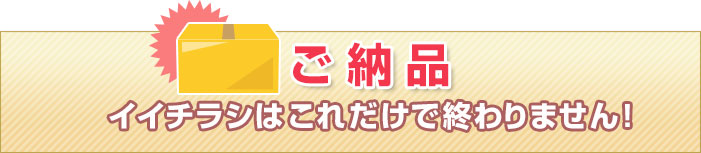 ご納品　イイチラシはこれだけで終わりません！